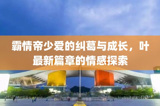 霸情帝少愛(ài)的糾葛與成長(zhǎng)，葉最新篇章的情感探索