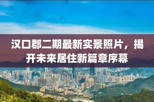 漢口郡二期最新實(shí)景照片，揭開(kāi)未來(lái)居住新篇章序幕