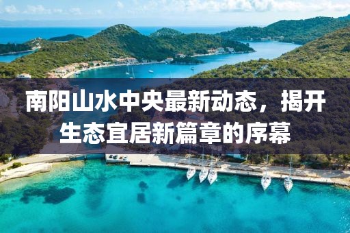 南陽山水中央最新動態(tài)，揭開生態(tài)宜居新篇章的序幕