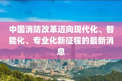 中國消防改革邁向現(xiàn)代化、智能化、專業(yè)化新征程的最新消息