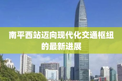 南平西站邁向現(xiàn)代化交通樞紐的最新進(jìn)展