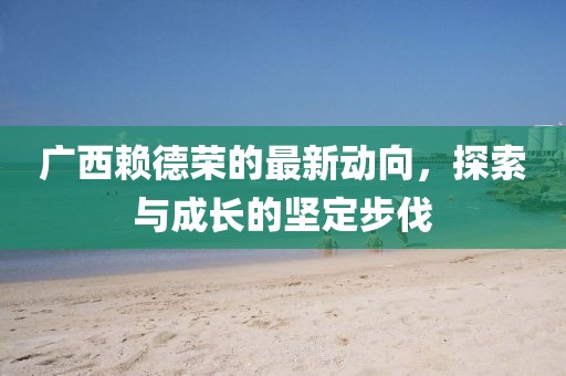 廣西賴(lài)德榮的最新動(dòng)向，探索與成長(zhǎng)的堅(jiān)定步伐