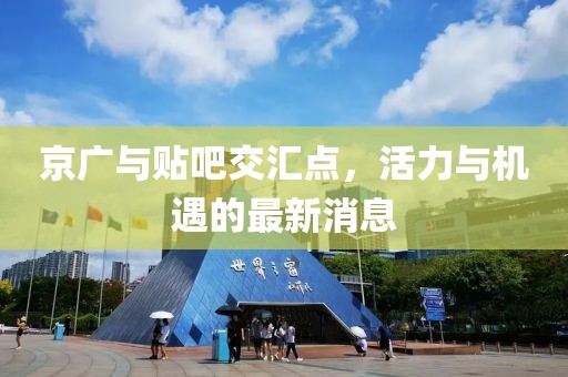 京廣與貼吧交匯點(diǎn)，活力與機(jī)遇的最新消息