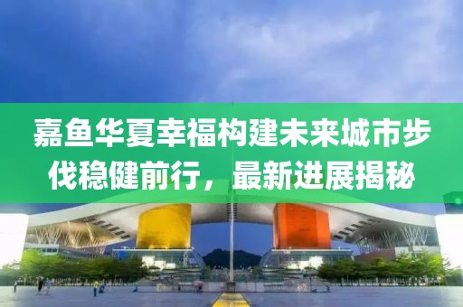 嘉魚華夏幸福構(gòu)建未來城市步伐穩(wěn)健前行，最新進(jìn)展揭秘