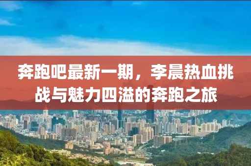 奔跑吧最新一期，李晨熱血挑戰(zhàn)與魅力四溢的奔跑之旅