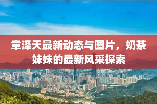 章澤天最新動(dòng)態(tài)與圖片，奶茶妹妹的最新風(fēng)采探索