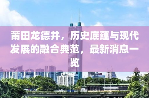 莆田龍德井，歷史底蘊(yùn)與現(xiàn)代發(fā)展的融合典范，最新消息一覽
