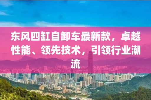 東風(fēng)四缸自卸車最新款，卓越性能、領(lǐng)先技術(shù)，引領(lǐng)行業(yè)潮流