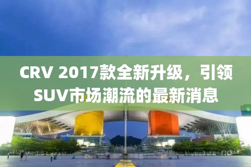 CRV 2017款全新升級(jí)，引領(lǐng)SUV市場(chǎng)潮流的最新消息
