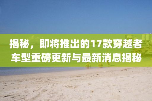 揭秘，即將推出的17款穿越者車型重磅更新與最新消息揭秘