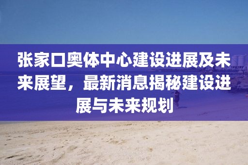 張家口奧體中心建設(shè)進展及未來展望，最新消息揭秘建設(shè)進展與未來規(guī)劃