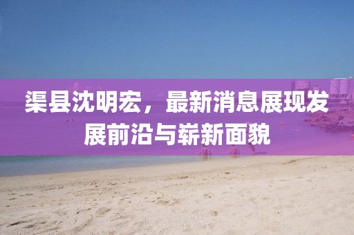 渠縣沈明宏，最新消息展現(xiàn)發(fā)展前沿與嶄新面貌