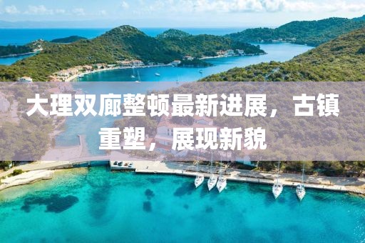 大理雙廊整頓最新進(jìn)展，古鎮(zhèn)重塑，展現(xiàn)新貌