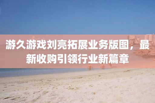 游久游戲劉亮拓展業(yè)務(wù)版圖，最新收購引領(lǐng)行業(yè)新篇章