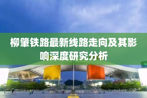 柳肇鐵路最新線路走向及其影響深度研究分析