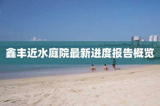 鑫豐近水庭院最新進(jìn)度報(bào)告概覽