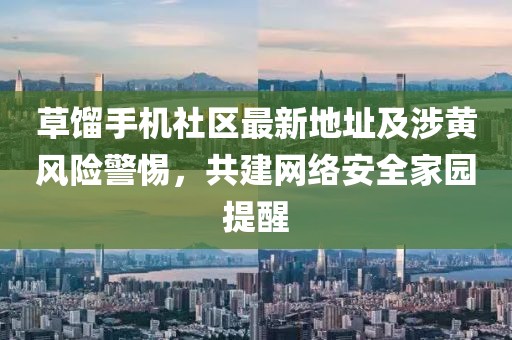 草餾手機(jī)社區(qū)最新地址及涉黃風(fēng)險(xiǎn)警惕，共建網(wǎng)絡(luò)安全家園提醒