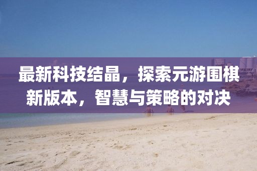 最新科技結(jié)晶，探索元游圍棋新版本，智慧與策略的對決