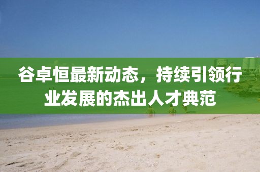 谷卓恒最新動態(tài)，持續(xù)引領(lǐng)行業(yè)發(fā)展的杰出人才典范