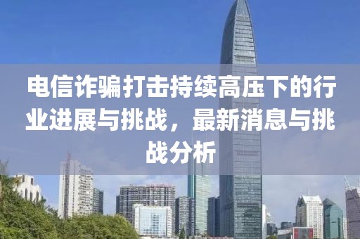 電信詐騙打擊持續(xù)高壓下的行業(yè)進展與挑戰(zhàn)，最新消息與挑戰(zhàn)分析