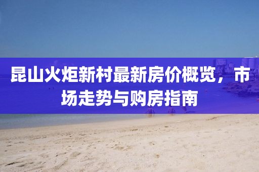 昆山火炬新村最新房價概覽，市場走勢與購房指南