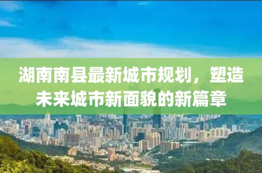 湖南南縣最新城市規(guī)劃，塑造未來城市新面貌的新篇章