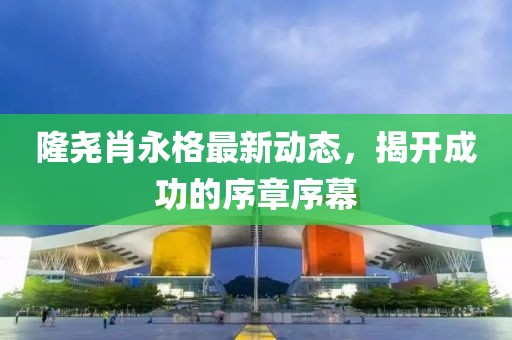 隆堯肖永格最新動(dòng)態(tài)，揭開成功的序章序幕