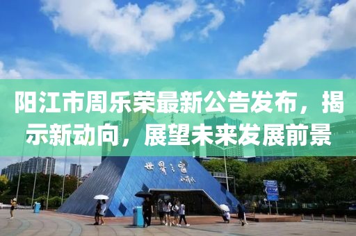 陽江市周樂榮最新公告發(fā)布，揭示新動向，展望未來發(fā)展前景
