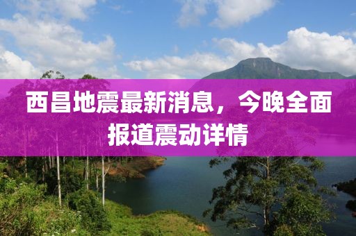 西昌地震最新消息，今晚全面報道震動詳情