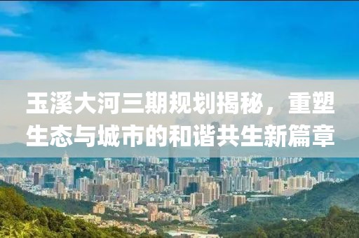 玉溪大河三期規(guī)劃揭秘，重塑生態(tài)與城市的和諧共生新篇章