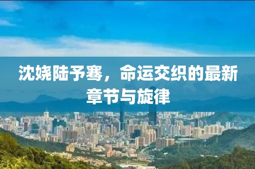沈嬈陸予騫，命運交織的最新章節(jié)與旋律