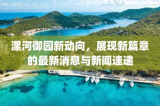 漯河御園新動(dòng)向，展現(xiàn)新篇章的最新消息與新聞速遞