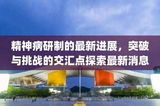 精神病研制的最新進展，突破與挑戰(zhàn)的交匯點探索最新消息