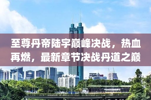 至尊丹帝陸宇巔峰決戰(zhàn)，熱血再燃，最新章節(jié)決戰(zhàn)丹道之巔