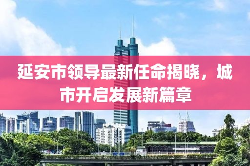 延安市領導最新任命揭曉，城市開啟發(fā)展新篇章