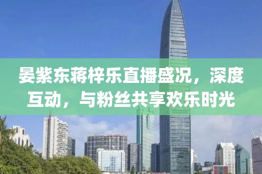 晏紫東蔣梓樂直播盛況，深度互動，與粉絲共享歡樂時光