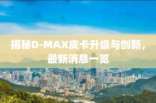 揭秘D-MAX皮卡升級(jí)與創(chuàng)新，最新消息一覽