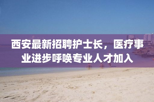 西安最新招聘護(hù)士長(zhǎng)，醫(yī)療事業(yè)進(jìn)步呼喚專業(yè)人才加入