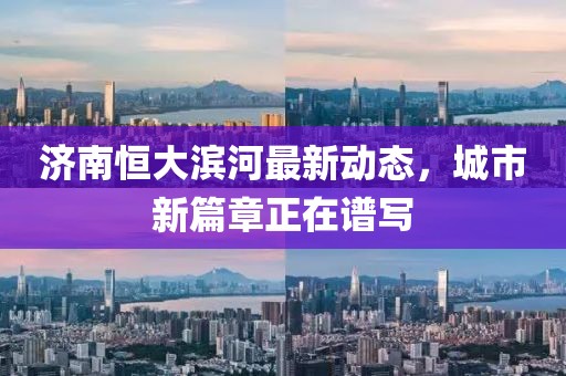 濟南恒大濱河最新動態(tài)，城市新篇章正在譜寫