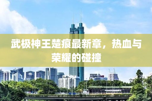 武極神王楚痕最新章，熱血與榮耀的碰撞