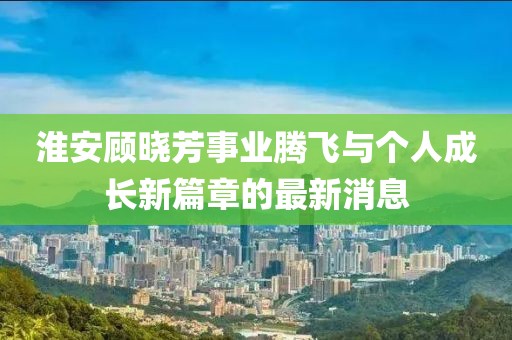 淮安顧曉芳事業(yè)騰飛與個人成長新篇章的最新消息