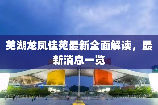 蕪湖龍鳳佳苑最新全面解讀，最新消息一覽