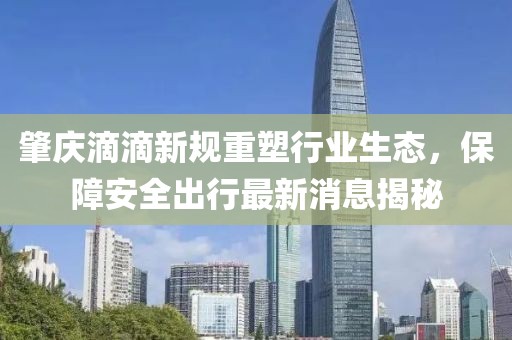 肇慶滴滴新規(guī)重塑行業(yè)生態(tài)，保障安全出行最新消息揭秘