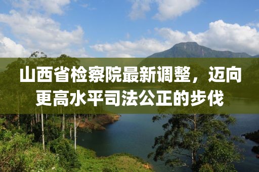 山西省檢察院最新調(diào)整，邁向更高水平司法公正的步伐