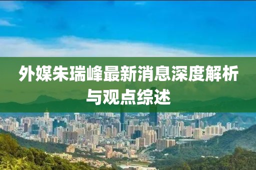 外媒朱瑞峰最新消息深度解析與觀點綜述