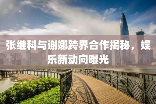 張繼科與謝娜跨界合作揭秘，娛樂新動(dòng)向曝光
