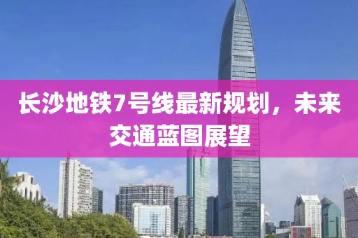 長(zhǎng)沙地鐵7號(hào)線(xiàn)最新規(guī)劃，未來(lái)交通藍(lán)圖展望
