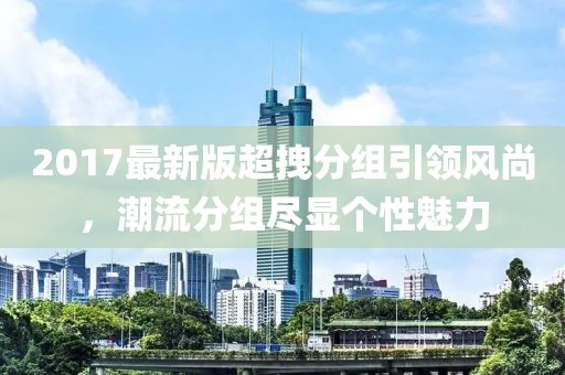 2017最新版超拽分組引領(lǐng)風(fēng)尚，潮流分組盡顯個(gè)性魅力