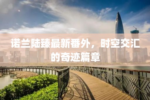 諾蘭陸臻最新番外，時(shí)空交匯的奇跡篇章