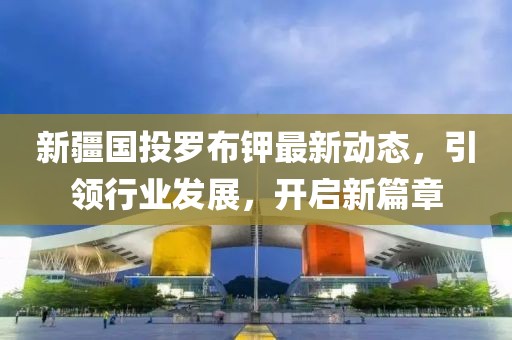 新疆國(guó)投羅布鉀最新動(dòng)態(tài)，引領(lǐng)行業(yè)發(fā)展，開(kāi)啟新篇章